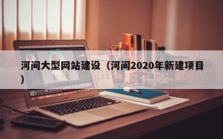 毕节河间大型网站建设（河间2020年新建项目）