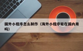 毕节国外小程序怎么制作（海外小程序能在国内用吗）